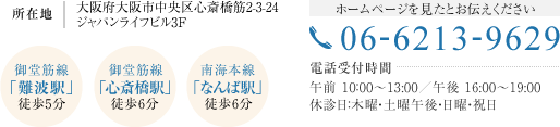 所在地：大阪府大阪市中央区心斎橋筋2-3-24 ジャパンライフビル3F 【御堂筋線　「難波駅」　徒歩5分】【御堂筋線　「心斎橋駅」　徒歩6分】【南海本線　「なんば駅」　徒歩6分】[ホームページを見たとお伝えください]06-6213-9629