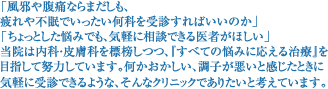 「風邪や腹痛ならまだしも、 疲れや不眠でいったい何科を受診すればいいのか」  「ちょっとした悩みでも、気軽に相談できる医者がほしい」 当院は内科・皮膚科を標榜しつつ、『すべての悩みに応える治療』を 目指して努力しています。何かおかしい、調子が悪いと感じたときに 気軽に受診できるような、そんなクリニックでありたいと考えています。