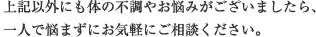 上記以外にも体の不調やお悩みがございましたら、 一人で悩まずにお気軽にご相談ください。