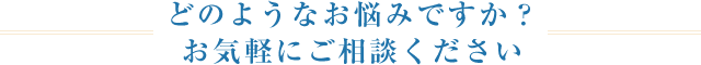 どのようなお悩みですか？ お気軽にご相談ください