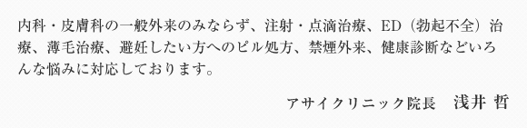 内科・皮膚科の一般外来のみならず、美顔レーザーやレーザー脱毛などの美容関連も充実しております。また、注射・点滴治療、禁煙外来、ダイエット外来、二日酔い外来、ED(勃起不全)治療、OC(ピル)処方、健康診断などいろんな悩みに対応しております。アサイクリニック院長 浅井 哲